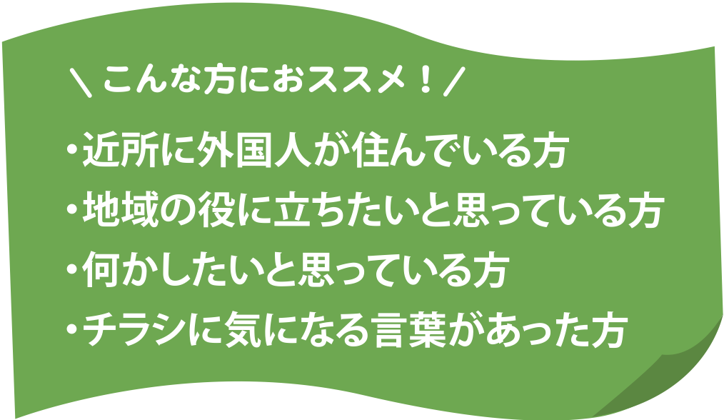 こんな方におすすめ！近所に外国人が住んでいる方、地域の役に立ちたいと思っている方、何かしたいと思っている方、チラシに気になる言葉があった方